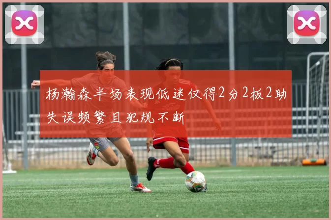 杨瀚森半场表现低迷仅得2分2板2助失误频繁且犯规不断