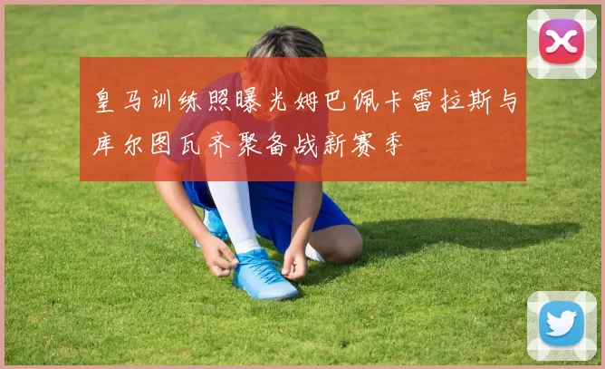 皇马训练照曝光姆巴佩卡雷拉斯与库尔图瓦齐聚备战新赛季