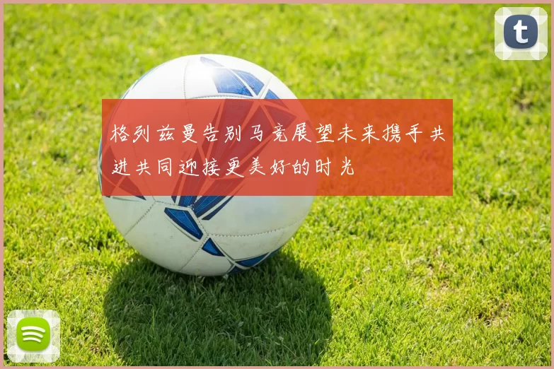 格列兹曼告别马竞展望未来携手共进共同迎接更美好的时光