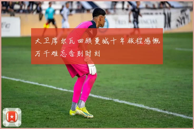 大卫席尔瓦回顾曼城十年旅程感慨万千难忘告别时刻