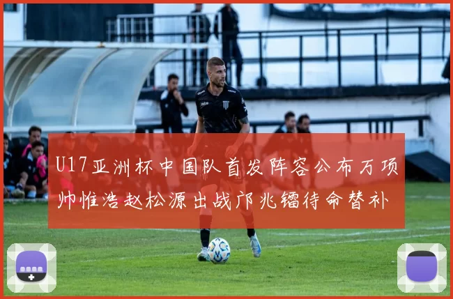 U17亚洲杯中国队首发阵容公布万项帅惟浩赵松源出战邝兆镭待命替补