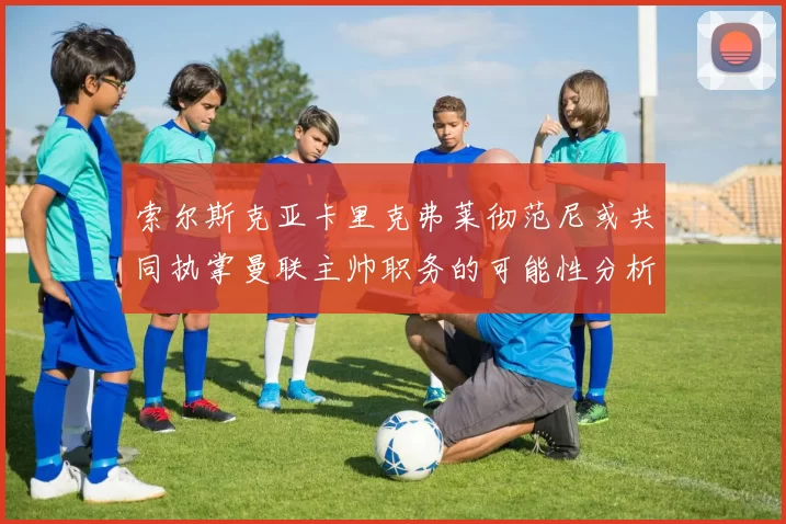 索尔斯克亚卡里克弗莱彻范尼或共同执掌曼联主帅职务的可能性分析