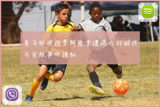 皇马球迷指责阿隆索遭遇内部排挤与背叛事件揭秘
