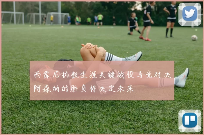 西蒙尼执教生涯关键战役马竞对决阿森纳的胜负将决定未来