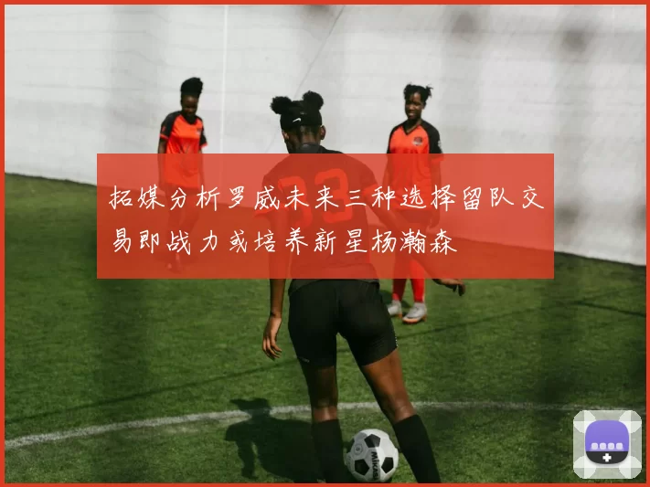 拓媒分析罗威未来三种选择留队交易即战力或培养新星杨瀚森