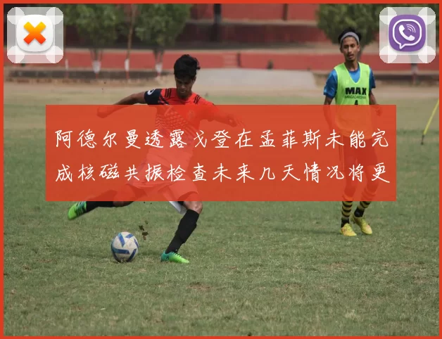 阿德尔曼透露戈登在孟菲斯未能完成核磁共振检查未来几天情况将更清晰