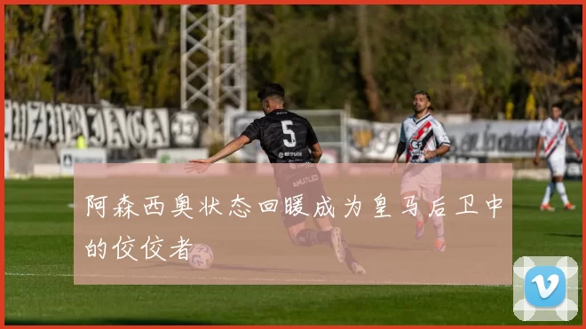 阿森西奥状态回暖成为皇马后卫中的佼佼者