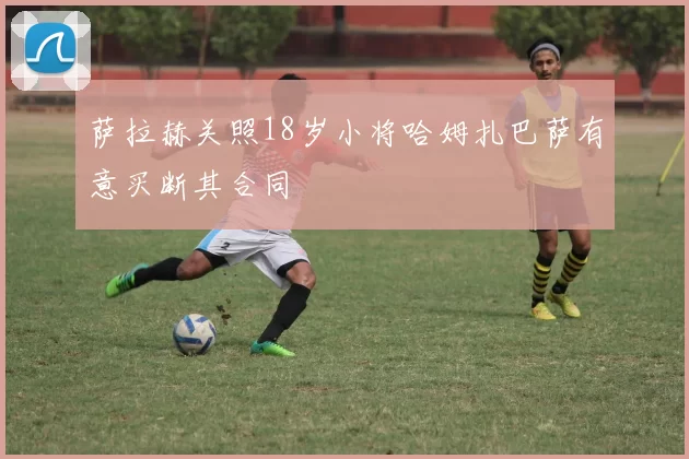萨拉赫关照18岁小将哈姆扎巴萨有意买断其合同