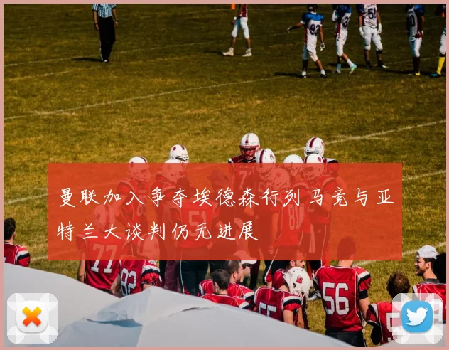 曼联加入争夺埃德森行列马竞与亚特兰大谈判仍无进展