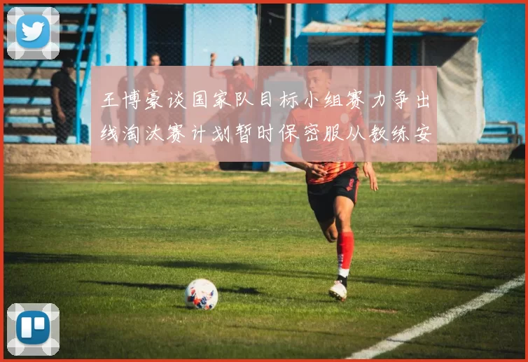 王博豪谈国家队目标小组赛力争出线淘汰赛计划暂时保密服从教练安排